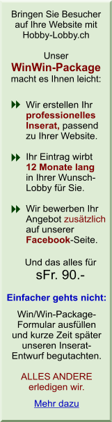 Bringen Sie Besucher auf Ihre Website mit Hobby-Lobby.ch. Unser WinWin-Package macht es Ihnen leicht: Wir erstellen Ihr professionelles Inserat, passend zu Ihrer Website. Ihr Eintrag wirbt 12 Monate lang in Ihrer Wunsch- Lobby f&uuml;r Sie. Wir bewerben Ihr Angebot zus&auml;tzlich auf unserer Facebook-Seite. Und das alles f&uuml;r sFr. 90.-. Einfacher gehts nicht: Win/Win-Package-Formular ausf&uuml;llen und kurze Zeit sp&auml;ter unseren Inserat-
            Entwurf begutachten. ALLES ANDERE erledigen wir.