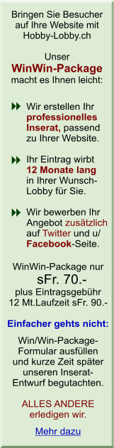Bringen Sie Besucher auf Ihre Website mit Hobby-Lobby.ch. Unser WinWin-Package macht es Ihnen leicht: Wir erstellen Ihr professionelles Inserat, passend zu Ihrer Website. Ihr Eintrag wirbt 12 Monate lang in Ihrer Wunsch- Lobby f&uuml;r Sie. Wir bewerben Ihr Angebot zus&auml;tzlich auf unserer Facebook-Seite. Und das alles f&uuml;r sFr. 90.-. Einfacher gehts nicht: Win/Win-Package-Formular ausf&uuml;llen und kurze Zeit sp&auml;ter unseren Inserat-            Entwurf begutachten. ALLES ANDERE erledigen wir.