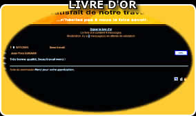 Votre site plus attrayant avec le Livre d'Or ! - Utilisez cette possibilit� - vos visiteurs s'en r�jouiront. - Ils vous y indiqueront leur int�r�t pour vos produits, leur attente, leur satisfaction, etc.. - La pr�sentation visuelle de votre Livre d'Or est en harmonie avec votre site, et adapt�e par nos soins. - Naturellement, vous avez sur votre Livre d'0r un contr�le parfait sur les inscriptions et enregistrements. Vous pouvez � tout moment effacer les �l�ments ind�sirables - Le fonctionnement est clair et facile � comprendre.